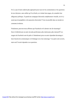 16


               Il n’y a pas d’autre endroit plus approprié pour recevoir les commentaires et les questions

               de nos électeurs, sans oublier qu’il est facile, en visitant leurs pages, de connaître leur

               allégeance politique. À quand une campagne électorale complètement virtuelle, où il n’y

               aurait pas de pamphlets ni de pancartes électorales? Tout est possible dans un monde en

               constante évolution.


               Finalement, pouvons-nous affirmer que Facebook est le dernier site de réseautage?

               Sera-t-il détrôné par un autre site plus performant, plus intéressant, plus interactif? Les

               usagers de Facebook sont-ils prêts à l’abandonner pour un autre répondant davantage à

               leurs besoins de communiquer et d’échanger avec leur entourage ? Les paris sont ouverts,

               mais seul l’avenir répondra à ces questions.




Create PDF files without this message by purchasing novaPDF printer (http://www.novapdf.com)
 