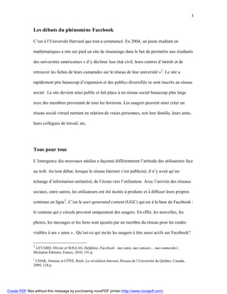3


               Les débuts du phénomène Facebook

               C’est à l’Université Harvard que tout a commencé. En 2004, un jeune étudiant en

               mathématiques a mis sur pied un site de réseautage dans le but de permettre aux étudiants

               des universités américaines « d’y décliner leur état civil, leurs centres d’intérêt et de

               retrouver les fiches de leurs camarades sur le réseau de leur université »2. Le site a

               rapidement pris beaucoup d’expansion et des publics diversifiés se sont inscrits au réseau

               social. Le site devient ainsi public et fait place à un réseau social beaucoup plus large

               avec des membres provenant de tous les horizons. Les usagers peuvent ainsi créer un

               réseau social virtuel mettant en relation de vraies personnes, soit leur famille, leurs amis,

               leurs collègues de travail, etc.




               Tous pour tous

               L’émergence des nouveaux médias a façonné différemment l’attitude des utilisateurs face

               au web. Au tout début, lorsque le réseau Internet s’est publicisé, il n’y avait qu’un

               échange d’information unilatéral, de l’écran vers l’utilisateur. Avec l’arrivée des réseaux

               sociaux, entre autres, les utilisateurs ont été incités à produire et à diffuser leurs propres

               contenus en ligne3. C’est le user-generated content (UGC) qui est à la base de Facebook :

               le contenu qui y circule provient uniquement des usagers. En effet, les nouvelles, les

               photos, les messages et les liens sont ajoutés par un membre du réseau pour les rendre

               visibles à ses « amis ». Qu’est-ce qui incite les usagers à être aussi actifs sur Facebook?

               2
                LEVARD, Olivier et SOULAS, Delphine, Facebook : mes amis, mes amours… mes emmerdes!,
               Michalon Éditions, France, 2010, 191 p.
               3
                CHAR, Antoine et CÔTÉ, Roch. La révolution Internet, Presses de l’Université du Québec, Canada,
               2009, 124 p.




Create PDF files without this message by purchasing novaPDF printer (http://www.novapdf.com)
 