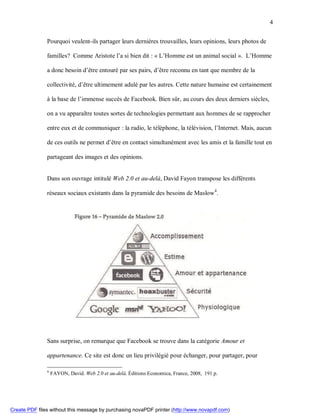 4


               Pourquoi veulent-ils partager leurs dernières trouvailles, leurs opinions, leurs photos de

               familles? Comme Aristote l’a si bien dit : « L’Homme est un animal social ». L’Homme

               a donc besoin d’être entouré par ses pairs, d’être reconnu en tant que membre de la

               collectivité, d’être ultimement adulé par les autres. Cette nature humaine est certainement

               à la base de l’immense succès de Facebook. Bien sûr, au cours des deux derniers siècles,

               on a vu apparaître toutes sortes de technologies permettant aux hommes de se rapprocher

               entre eux et de communiquer : la radio, le téléphone, la télévision, l’Internet. Mais, aucun

               de ces outils ne permet d’être en contact simultanément avec les amis et la famille tout en

               partageant des images et des opinions.


               Dans son ouvrage intitulé Web 2.0 et au-delà, David Fayon transpose les différents

               réseaux sociaux existants dans la pyramide des besoins de Maslow 4.




               Sans surprise, on remarque que Facebook se trouve dans la catégorie Amour et

               appartenance. Ce site est donc un lieu privilégié pour échanger, pour partager, pour

               4
                   FAYON, David. Web 2.0 et au-delà. Éditions Economica, France, 2008, 191 p.




Create PDF files without this message by purchasing novaPDF printer (http://www.novapdf.com)
 