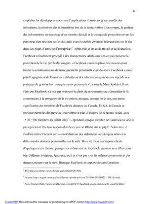 6


               empêcher les développeurs externes d’applications d’avoir accès aux profils des

               utilisateurs, la rétention des informations lors de la désactivation d’un compte, la gestion

               des informations sur une page d’un membre décédé et le manque de protection envers les

               personnes non inscrites sur le site, mais ayant toutefois certaines informations sur le site

               dans des pages d’amis ou d’entreprises5. Après plus d’un an de travail et de discussion,

               Facebook a finalement procédé à des changements satisfaisants en ce qui concerne la

               protection de la vie privée des usagers. « Facebook a mis en place des mesures pour

               limiter la communication de renseignements personnels avec des tiers. Facebook a aussi

               pris l’engagement de fournir aux utilisateurs des informations précises au sujet de ses

               pratiques de gestion des renseignements personnels »6, a conclu Mme Stoddart. Il est

               clair que Facebook n’avait pas vraiment le choix de se soumettre aux demandes de la

               commissaire à la protection de la vie privée, puisque, comme on le sait, une partie

               significative des membres de Facebook demeure au Canada. En fait, le Canada se

               retrouve parmi les dix pays où l’on compte le plus d’usagers de ce réseau social, avec

               15 497 900 membres en juillet 20107. Cependant, chaque membre de Facebook ne doit-il

               pas également être tenu responsable de ce qui est affiché sur sa page? Selon moi, il

               faudrait mettre l’accent sur la sensibilisation des utilisateurs aux dangers reliés à la

               diffusion des données personnelles sur le web. Mais, ce n’est pas toujours facile

               d’appliquer cette théorie, puisque les utilisateurs de Facebook viennent tous d’horizons

               très différents (origines, âge, sexe, etc.) et n’ont pas tous les mêmes connaissances des

               dangers présents sur le web. Bien que Facebook ait apporté des améliorations

               5
                   The Star.com (http://www.thestar.com/article/667700)

               6
                   Argent (http://argent.canoe.ca/lca/affaires/canada/archives/2010/09/20100922-135816.html)

               7
                   Nick Brucher (http://www.nickburcher.com/2010/07/facebook-usage-statistics-by-country.html)




Create PDF files without this message by purchasing novaPDF printer (http://www.novapdf.com)
 