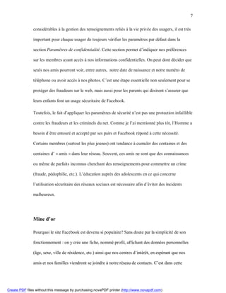 7


               considérables à la gestion des renseignements reliés à la vie privée des usagers, il est très

               important pour chaque usager de toujours vérifier les paramètres par défaut dans la

               section Paramètres de confidentialité. Cette section permet d’indiquer nos préférences

               sur les membres ayant accès à nos informations confidentielles. On peut dont décider que

               seuls nos amis pourront voir, entre autres, notre date de naissance et notre numéro de

               téléphone ou avoir accès à nos photos. C’est une étape essentielle non seulement pour se

               protéger des fraudeurs sur le web, mais aussi pour les parents qui désirent s’assurer que

               leurs enfants font un usage sécuritaire de Facebook.

               Toutefois, le fait d’appliquer les paramètres de sécurité n’est pas une protection infaillible

               contre les fraudeurs et les criminels du net. Comme je l’ai mentionné plus tôt, l’Homme a

               besoin d’être entouré et accepté par ses pairs et Facebook répond à cette nécessité.

               Certains membres (surtout les plus jeunes) ont tendance à cumuler des centaines et des

               centaines d’ « amis » dans leur réseau. Souvent, ces amis ne sont que des connaissances

               ou même de parfaits inconnus cherchant des renseignements pour commettre un crime

               (fraude, pédophilie, etc.). L’éducation auprès des adolescents en ce qui concerne

               l’utilisation sécuritaire des réseaux sociaux est nécessaire afin d’éviter des incidents

               malheureux.




               Mine d’or

               Pourquoi le site Facebook est devenu si populaire? Sans doute par la simplicité de son

               fonctionnement : on y crée une fiche, nommé profil, affichant des données personnelles

               (âge, sexe, ville de résidence, etc.) ainsi que nos centres d’intérêt, en espérant que nos

               amis et nos familles viendront se joindre à notre réseau de contacts. C’est dans cette




Create PDF files without this message by purchasing novaPDF printer (http://www.novapdf.com)
 