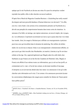 8


               optique que le site Facebook est devenu une mine d’or pour les entreprises voulant

               rejoindre leur public cible et aller chercher un nouvel auditoire.

               D’après Steve Maich du Magazine Canadian Business: « Zuckerberg has really created

               the deepest and most powerful database of human behaviour ever devised »8. En effet,

               avec les « news feeds » (les actions et les commentaires présents sur Facebook) on y

               dévoile une panoplie de comportements humains dans toutes sortes de situations : la

               naissance d’un bébé, un mariage, une rupture amoureuse, un nouvel emploi, des voyages,

               etc. Les utilisateurs s’expriment ouvertement sur tout ce qui se passe dans leur vie et dans

               leur monde. Ainsi, les usagers n’hésitent pas à afficher ces renseignements si précieux

               pour tous ceux qui travaillent dans le domaine du marketing. Des milliers de dollars

               étalés à la vue de tous et chacun. Grâce à ces renseignements volontairement affichés, on

               peut savoir que Julie travaille chez Bombardier, est mariée à Antoine et qu’ils ont deux

               enfants en bas âge. On y apprend également que Magaly adore les cafés lattés chez

               Starbucks ou que Francis est un fan fini des Canadiens de Montréal. Julie, Magaly et

               Francis ont affiché d’eux-mêmes toutes ces informations, que ce soit sur leur profil, en

               commentant sur le « mur » d’un de leur contact, en devenant membres d’une page

               d’entreprise ou en écrivant des détails dans leur statut. Les annonceurs n’ont qu’à aller

               chercher cette information sur le site. C’est comme si les annonceurs pouvaient écouter

               les conversations téléphoniques des usagers pour connaître les thèmes de l’heure parmi

               leurs publics précis9.



               8
                 MAICH, Steve. « Facebook’s the future », Canadian Business, Toronto, vol. 83, no 10 (octobre 2010),
               p.5.
               9
                 HEMPEL, Jessi, et KOWITT, Beth. « How Facebook is taking over our lives », Fortune, Chicago, vol.
               159, no 4 (mars 2010), p. 45-56.




Create PDF files without this message by purchasing novaPDF printer (http://www.novapdf.com)
 