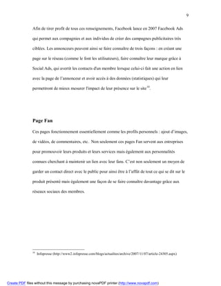 9


               Afin de tirer profit de tous ces renseignements, Facebook lance en 2007 Facebook Ads

               qui permet aux compagnies et aux individus de créer des campagnes publicitaires très

               ciblées. Les annonceurs peuvent ainsi se faire connaître de trois façons : en créant une

               page sur le réseau (comme le font les utilisateurs), faire connaître leur marque grâce à

               Social Ads, qui avertit les contacts d'un membre lorsque celui-ci fait une action en lien

               avec la page de l’annonceur et avoir accès à des données (statistiques) qui leur

               permettront de mieux mesurer l'impact de leur présence sur le site 10.




               Page Fan

               Ces pages fonctionnement essentiellement comme les profils personnels : ajout d’images,

               de vidéos, de commentaires, etc. Non seulement ces pages Fan servent aux entreprises

               pour promouvoir leurs produits et leurs services mais également aux personnalités

               connues cherchant à maintenir un lien avec leur fans. C’est non seulement un moyen de

               garder un contact direct avec le public pour ainsi être à l’affût de tout ce qui se dit sur le

               produit présenté mais également une façon de se faire connaître davantage grâce aux

               réseaux sociaux des membres.




               10
                    Infopresse (http://www2.infopresse.com/blogs/actualites/archive/2007/11/07/article-24305.aspx)




Create PDF files without this message by purchasing novaPDF printer (http://www.novapdf.com)
 