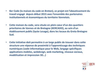 • Ker Code (la maison du code en Breton), ce projet est l’aboutissement du
travail engagé depuis début 2015 avec l’ensemble des partenaires
institutionnels et économiques du territoire Vannetais.
• Cette maison du code, sera située en plein cœur d’un des quartiers
prioritaires de Vannes et de Bretagne (KERCADO), au sein d’un
établissement public (lycée Lesage), dans les locaux du Greta Bretagne
Sud.
• Cette initiative doit permettre à un large public de trouver dans cette
structure une réponse de proximité à l’apprentissage des techniques
numériques (code informatique pour le Web, langage spécifiques
applications mobiles, webdesign, web marketing, réseaux sociaux,
modélisation et impression 3D…)
 
