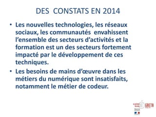 DES CONSTATS EN 2014
• Les nouvelles technologies, les réseaux
sociaux, les communautés envahissent
l’ensemble des secteurs d’activités et la
formation est un des secteurs fortement
impacté par le développement de ces
techniques.
• Les besoins de mains d’œuvre dans les
métiers du numérique sont insatisfaits,
notamment le métier de codeur.
 