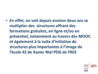 • En effet, on voit depuis environ deux ans se
multiplier des structures offrant des
formations gratuites, en ligne et/ou en
présentiel, notamment au travers des MOOC
et également à la suite d’initiative de
structures plus importantes à l’image de
l’école 42 de Xavier Niel PDG de FREE
 