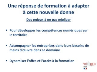 Une réponse de formation à adapter
à cette nouvelle donne
Des enjeux à ne pas négliger
 Pour développer les compétences numériques sur
le territoire
 Accompagner les entreprises dans leurs besoins de
mains d’œuvre dans ce domaine
 Dynamiser l’offre et l’accès à la formation
 