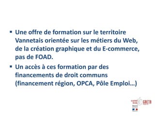  Une offre de formation sur le territoire
Vannetais orientée sur les métiers du Web,
de la création graphique et du E-commerce,
pas de FOAD.
 Un accès à ces formation par des
financements de droit communs
(financement région, OPCA, Pôle Emploi…)
 