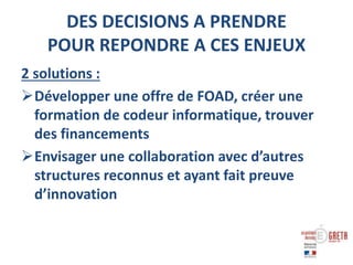 DES DECISIONS A PRENDRE
POUR REPONDRE A CES ENJEUX
2 solutions :
Développer une offre de FOAD, créer une
formation de codeur informatique, trouver
des financements
Envisager une collaboration avec d’autres
structures reconnus et ayant fait preuve
d’innovation
 