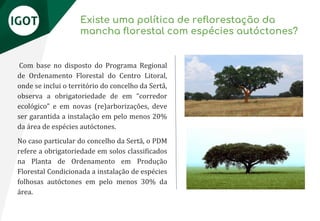 Existe uma política de reflorestação da
mancha florestal com espécies autóctones?
Com base no disposto do Programa Regional
de Ordenamento Florestal do Centro Litoral,
onde se inclui o território do concelho da Sertã,
observa a obrigatoriedade de em “corredor
ecológico” e em novas (re)arborizações, deve
ser garantida a instalação em pelo menos 20%
da área de espécies autóctones.
No caso particular do concelho da Sertã, o PDM
refere a obrigatoriedade em solos classificados
na Planta de Ordenamento em Produção
Florestal Condicionada a instalação de espécies
folhosas autóctones em pelo menos 30% da
área.
 