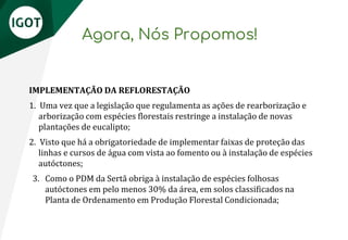 Agora, Nós Propomos!
IMPLEMENTAÇÃO DA REFLORESTAÇÃO
1. Uma vez que a legislação que regulamenta as ações de rearborização e
arborização com espécies florestais restringe a instalação de novas
plantações de eucalipto;
2. Visto que há a obrigatoriedade de implementar faixas de proteção das
linhas e cursos de água com vista ao fomento ou à instalação de espécies
autóctones;
3. Como o PDM da Sertã obriga à instalação de espécies folhosas
autóctones em pelo menos 30% da área, em solos classificados na
Planta de Ordenamento em Produção Florestal Condicionada;
 
