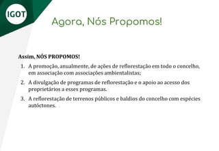 Agora, Nós Propomos!
Assim, NÓS PROPOMOS!
1. A promoção, anualmente, de ações de reflorestação em todo o concelho,
em associação com associações ambientalistas;
2. A divulgação de programas de reflorestação e o apoio ao acesso dos
proprietários a esses programas.
3. A reflorestação de terrenos públicos e baldios do concelho com espécies
autóctones.
 