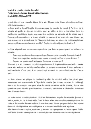 La vie à la retraite : mode d’emploi
Petit manuel à l’usage des retraités débutants
Sylvie LIDGI, Mélissa PETIT
La retraite est une nouvelle étape de la vie. Réussir cette étape nécessite que l’on y
réfléchisse un peu…
Le livre analyse les difficultés liées au passage du monde du travail à l’univers de la
retraite et guide les jeunes retraités pour les aider à faire la transition dans les
meilleures conditions. Après une première période de détente et de plaisir due à
l’absence de contraintes, le jeune retraité commence à se poser des questions : qui
suis-je, quel est le sens de ma vie ? Comment déjouer les pièges de ce temps plein de
temps à utiliser comme bon me semble ? Quelle retraite ai-je envie de vivre ?
Le livre répond aux nombreuses questions que l’on se pose quand on débute sa
retraite.
· Comment se donner les moyens de profiter de cette nouvelle étape de la vie ?
· Comment organiser son temps au mieux pour aujourd'hui et pour demain ?
· Donner de son temps ? Mais pour faire quoi et pour qui ?
D’autant que les nouveaux retraités appartiennent à la génération sandwich, coincée
entre des exigences parfois conflictuelles du temps à consacrer à leurs enfants et
petits-enfants, d’une part, à un parent âgé, souvent en perte d’autonomie, d’autre
part.
Le livre repère les pièges du surbooking chez le retraité, offre des pistes pour
renouveler son réseau social à l’âge de la retraite (les bonnes recettes du clubbing),
alerte sur les dangers que peut vivre le couple au début de la retraite, dresse une
galerie de portraits des grands-parents nouveaux, zoome sur le bénévolat, et encore
bien d’autres choses.
Les auteurs ont conduit plusieurs dizaines d’entretiens auprès de retraités, jeunes et
moins jeunes, et de pré-retraités. Dans le livre, elles exposent les préoccupations, les
ratés et les succès des retraités et la manière dont ils ont progressé dans leur quête
d’une retraite épanouie. Ce qui légitime le propos et rend la lecture agréable.
A la fin de chaque chapitre, quelques questions sont proposées au lecteur pour l’aider
à réfléchir et ainsi à tirer parti de sa lecture pour se mitonner une retraite épanouie.
 
