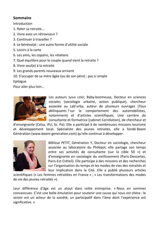 Sommaire
Introduction
1. Rater sa retraite…
2. Vivre avec un rétroviseur ?
3. Continuer à travailler ?
4. Le bénévolat : une autre forme d’utilité sociale
5. Loisirs à la carte
6. Les amis, les copains, les relations
7. Quel équilibre pour le couple quand vient la retraite ?
8. Vivre seul(e) à la retraite
9. Les grands parents nouveaux arrivent
10. S’occuper de sa mère âgée (ou de son père) : pas si simple
Epilogue
Pour aller plus loin…
Les auteurs Sylvie LIDGI, Baby-boomeuse, Docteur en sciences
sociales (sociologie urbaine, action publique), chercheur
associée au Lab’urba, auteur de plusieurs ouvrages (Tous
délinquants ? sur le comportement des automobilistes,
notamment) et d’articles scientifiques. Une carrière de
consultante et formatrice (cabinet Corrélation), de chercheur et
d’enseignante (Celsa, IFU, Sc. Po). Elle a participé à de nombreuses missions tourisme
et développement local. Spécialiste des jeunes retraités, elle a fondé Boom
Génération (www.boom-generation.com) qu’elle continue à développer.
Mélissa PETIT, Génération Y, Docteur en sociologie, chercheur
associée au laboratoire du Philépol, elle partage son temps
entre ses activités de consultante (sur la cible 50 +) et
d’enseignante en sociologie du vieillissement (Paris-Descartes,
Paris-Est Créteil). Elle participe à des missions et des recherches
sur l’organisation du temps et les modes de vies des retraités et
leur implication dans la Cité. Elle a publié plusieurs articles
scientifiques (« Les femmes retraitées en France » ; « Les transformations des modes
de vie des jeunes retraités »).
Leur différence d’âge est un atout dans cette entreprise. « Nous en sommes
convaincues. C’est une belle émulation pour soutenir une cause qui nous est chère : le
senior est un acteur de la société, un participatif dans l’âme dont l’expérience est
significative. »
 