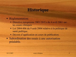 Historique Réglementation: Directive européenne 2001/20/Ce du 4 avril 2001 sur les essais cliniques Loi 2004-806 du 9 août 2004 relative à la politique de santé publique. Décrets d’application en cours de publication. Subordination des essais à une autorisation préalable. 