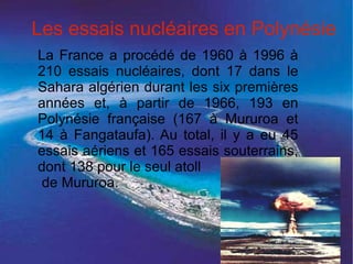 Les essais nucléaires en Polynésie
La France a procédé de 1960 à 1996 à
210 essais nucléaires, dont 17 dans le
Sahara algérien durant les six premières
années et, à partir de 1966, 193 en
Polynésie française (167 à Mururoa et
14 à Fangataufa). Au total, il y a eu 45
essais aériens et 165 essais souterrains,
dont 138 pour le seul atoll
de Mururoa.
 
