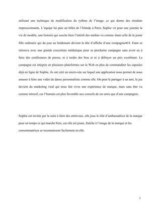 utilisant une technique de modification du rythme de l’image, ce qui donne des résultats

impressionnants. L’équipe lui paie un billet de l’Irlande à Paris, Sophie vit pour une journée la

vie de modèle, une histoire qui suscite bien l’intérêt des médias vu comme étant celle de la jeune

fille ordinaire qui du jour au lendemain devient la tête d’affiche d’une compagnie•18. Etam se

retrouve avec une grande couverture médiatique pour sa prochaine campagne sans avoir eu à

faire des conférences de presse, ni à tordre des bras et ni à défrayer un prix exorbitant. La

campagne est intégrée en plusieurs plateformes sur le Web en plus de commanditer les capsules

déjà en ligne de Sophie, ils ont créé un micro-site sur lequel une application nous permet de nous

amuser à faire une vidéo de danse personnalisée comme elle. On peut le partager à un ami, le jeu

devient du marketing viral qui nous fait vivre une expérience de marque, mais sans être vu

comme intrusif, car l’humain est plus favorable aux conseils de ses amis que d’une compagnie.




Sophie est invitée par la suite à faire des entrevues, elle joue le rôle d’ambassadrice de la marque

pour un temps ce qui marche bien, car elle est jeune, fraîche à l’image de la marque et les

consommatrices se reconnaissent facilement en elle.




                                                                                                 1
 