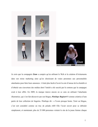 Je crois que la compagnie Etam a compris qu’en utilisant le Web et la création d’événements

dans son mixte marketing ainsi qu’en choisissant de vraies personnes aux personnalités

attachantes pour faire leurs annonces : il était plus facile d’avoir la cote d’amour de la clientèle et

d’obtenir une couverture des médias dont l’intérêt a été suscité par le contenu que la campagne

avait à leur offrir. En 2009, la marque innove encore en ce sens en utilisant l’attachante

illustratrice, qui s’est fait découvrir par son blogue, Pénélope Bagieu• 19 comme créatrice d’une

partie de leur collection de lingeries. Pénélope dit : « J’avais presque honte. Tenir un blogue,

c’est soit considéré comme un truc de préado. »•20 Elle l’avait ouvert pour se défouler

simplement, et maintenant, plus de 35 000 personnes visitent le site de la jeune femme chaque




                                                                                                    1
 