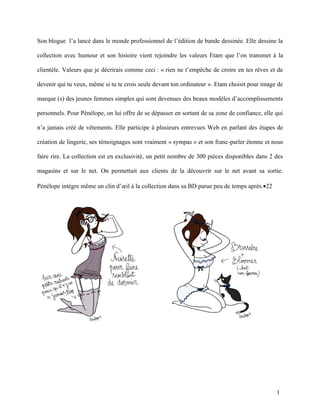 Son blogue l’a lancé dans le monde professionnel de l’édition de bande dessinée. Elle dessine la

collection avec humour et son histoire vient rejoindre les valeurs Etam que l’on transmet à la

clientèle. Valeurs que je décrirais comme ceci : « rien ne t’empêche de croire en tes rêves et de

devenir qui tu veux, même si tu te crois seule devant ton ordinateur ». Etam choisit pour image de

marque (s) des jeunes femmes simples qui sont devenues des beaux modèles d’accomplissements

personnels. Pour Pénélope, on lui offre de se dépasser en sortant de sa zone de confiance, elle qui

n’a jamais créé de vêtements. Elle participe à plusieurs entrevues Web en parlant des étapes de

création de lingerie, ses témoignages sont vraiment « sympas » et son franc-parler étonne et nous

faire rire. La collection est en exclusivité, un petit nombre de 300 pièces disponibles dans 2 des

magasins et sur le net. On permettait aux clients de la découvrir sur le net avant sa sortie.

Pénélope intègre même un clin d’œil à la collection dans sa BD parue peu de temps après.•22




                                                                                                1
 