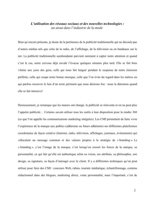 L’utilisation des réseaux sociaux et des nouvelles technologies :
                          un atout dans l’industrie de la mode


Bien qu’encore présente, je doute de la pertinence de la publicité traditionnelle qui ne découle pas

d’autres médias tels que celui de la radio, de l’affichage, de la télévision ou en bandeaux sur le

net. La publicité traditionnelle surabondante parvient rarement à capter notre attention et quand

c’est le cas, notre cerveau déjà envahi l’évacue quelques minutes plus tard. Elle se fait bien

vilaine aux yeux des gens, celle qui nous fait languir pendant le suspense de notre émission

préférée, celle qui coupe notre bonne musique, celle que l’on évite du regard dans les métros ou

qui parfois recouvre le lien d’un texte pertinent que nous désirons lire : nous la détestons quand

elle se fait intrusive!



Heureusement, je remarque que les mœurs ont changé, la publicité se réinvente et on ne peut plus

l’appeler publicité… Certains savent utiliser tous les outils à leur disposition pour la rendre 360

(ce que l’on appelle les communications marketing intégrées). Les CMI permettent de faire vivre

l’expérience de la marque aux publics (adhérents ou futurs adhérents) sur différentes plateformes

coordonnées de façon créative (Internet, radio, télévision, affichages, journaux, événements) qui

véhiculent un message commun et des valeurs propres à la stratégie de « branding ». Le

« branding », c’est l’image de la marque, c’est lorsqu’on ressort les forces de la marque, sa

personnalité, ce qui fait qu’elle est authentique selon sa vision, ses attributs, sa philosophie, son

design, sa signature, sa façon d’interagir avec le client. Il y a différentes techniques qu’on peut

utiliser pour faire des CMI : concours Web, rabais, tournée médiatique, échantillonnage, contenu

rédactionnel dans des blogues, marketing direct, vente personnalité, mais l’important, c’est de




                                                                                                  2
 