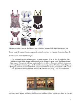 Etam en utilisant l’Internet, les blogues et la création d’ambassadeurs participent à créer une

bonne image de marque. Les compagnies devraient les prendre en exemple. Geneviève Guay de

Carat division Internet dit à ce sujet :

  « Des ambassadeurs, des influenceurs, c’est aussi une autre façon de faire du marketing. Chez
  nous, on a une division qui s’appelle Ammo, qui ne fait que ça, donc cibler des blogueurs, des
 influenceurs. On va essayer de leur parler, de les inviter à des événements spéciaux, car on veut
qu’ils en parlent sur leurs blogues. Ça devient des relations publiques. C’est sûr que les blogueurs
et les gens actifs sur les réseaux sociaux, lorsqu’ils aiment une marque, ils l’aiment à 100 % et ils
    sont prêts à faire beaucoup pour la marque. »• 23 Geneviève Guay, Carat division Internet




Je trouve aussi qu’une utilisation judicieuse des médias sociaux est de mise dans le plan de



                                                                                                  2
 