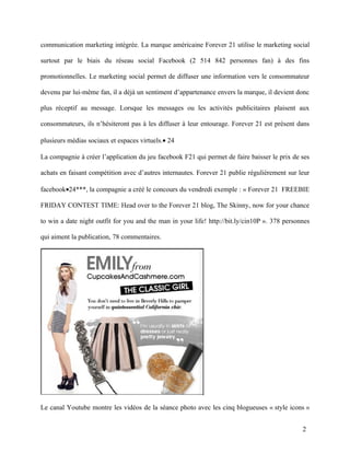 communication marketing intégrée. La marque américaine Forever 21 utilise le marketing social

surtout par le biais du réseau social Facebook (2 514 842 personnes fan) à des fins

promotionnelles. Le marketing social permet de diffuser une information vers le consommateur

devenu par lui-même fan, il a déjà un sentiment d’appartenance envers la marque, il devient donc

plus réceptif au message. Lorsque les messages ou les activités publicitaires plaisent aux

consommateurs, ils n’hésiteront pas à les diffuser à leur entourage. Forever 21 est présent dans

plusieurs médias sociaux et espaces virtuels.• 24

La compagnie à créer l’application du jeu facebook F21 qui permet de faire baisser le prix de ses

achats en faisant compétition avec d’autres internautes. Forever 21 publie régulièrement sur leur

facebook•24***, la compagnie a créé le concours du vendredi exemple : « Forever 21 FREEBIE

FRIDAY CONTEST TIME: Head over to the Forever 21 blog, The Skinny, now for your chance

to win a date night outfit for you and the man in your life! http://bit.ly/cin10P ». 378 personnes

qui aiment la publication, 78 commentaires.




Le canal Youtube montre les vidéos de la séance photo avec les cinq blogueuses « style icons »


                                                                                               2
 