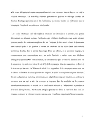 •26 visant à l’optimisation des marques et la créatrice de vêtements Nanette Lepore ont créé le

« social retailling ». Un marketing vraiment personnalisé, puisque le message s’adapte en

fonction de chaque personne qui en fait l’utilisation, la personne montre ses préférences puis la

compagnie s’inspire de ses goûts pour lui répondre.



Le « social retailling » a été développé en observant les habitudes de la clientèle, une grande

dépendance aux réseaux sociaux, l’utilisation des cellulaires intelligents avec accès Internet,

pouvant prendre des vidéos et des photos. Ils ont l’habitude de faire appel à l’avis de leurs vrais

amis surtout quand il est question d’acheter un vêtement. Ils ont voulu créer une nouvelle

expérience d’achat, dans la cabine d’essayage. Dans les cabines, on a un miroir magique, le

consommateur peut communiquer avec ses amis facebook et twitter avec son téléphone

intelligent et ce miroir•27. Immédiatement, le consommateur peut avoir l’avis de leurs amis sur

la tenue mise. Les amis peuvent sur le site Web de la compagnie faire des suggestions en direct et

la personne qui les verra s’afficher sur le miroir. Les suggestions de la compagnie seront aussi sur

le tableau en fonction de ce qui pourrait être subjectif de plaire en s’inspirant des goûts du client.

Ici, on peut parler de marketing personnalisé, on adapte le message en fonction des goûts de la

personne avec ce qui se dit. La personne se trouvera dans la possibilité de les essayer

virtuellement sans avoir à se dévêtir, car ils s’afficheront à l’écran et s’adapteront à la grandeur et

à la taille de la personne. Par la suite, elle peut prendre une photo et l’envoyer dans tous ses

réseaux, ou trouver le vêtement en vrai avec une carte virtuelle du magasin et effectuer son achat.




                                                                                                    2
 