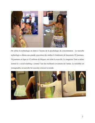 On utilise la technologie en étant à l’écoute de la psychologie du consommateur. La nouvelle

technologie a obtenu une grande couverture des médias le lendemain du lancement, 82 journaux,

30 journaux en ligne et 12 millions de blogues ont relaté la nouvelle. Le magazine Time a même

nommé le « social retailling » comme l’une des meilleures inventions de l’année. La retombée est

inimaginable, la nouvelle fut couverte à travers le monde.




                                                                                             2
 