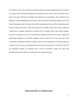 Les médias sociaux et les nouvelles technologies ont pris ancrage mondialement dans l’industrie

de la mode, certes l'ascension fut longue pour le Québec, mais je crois qu’elles sont là pour rester.

Que se soit dans l’utilisation de blogues pour informer le consommateur, dans l’utilisation des

blogueurs comme ambassadeurs de la marque, dans l’utilisation de personnes uniques sur le Web

comme mannequin, dans la création de nouvelles applications et de nouvelles technologies pour

faciliter l’expérience d’achat. Toutes les industries ont avantage à profiter du 2.0 pour augmenter

l’intérêt pour la marque et préserver la relation avec la clientèle. Dans cette nouvelle optique,

ceux qui savent penser avec un cerveau marketing autant que créatif tout en tenant compte de la

psychologie humaine et des relations publiques seront les plus forts. Il faut avoir une vision

d’ensemble, très globale de toutes les options créatives à notre disposition, il ne faut pas hésiter à

s’inspirer de tout ce que les consommateurs nous disent ouvertement avec le Web, ils nous font

des demandes d’amitié sur Facebook alors il faut les considérer comme des alliés dans

l’amélioration de notre offre et la formulation de nos communications.




                           BIBLIOGRAPHIE ET WEBOGRAPHIE


                                                                                                   2
 
