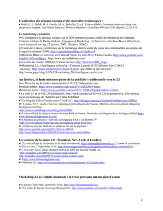 L’utilisation des réseaux sociaux et des nouvelles technologies :
• Belch, G. E., Belch, M. A. Guolla, M. A., Balloffet, P. et F. Coderre (2004), Communication marketing: une
perspective intégrée, 1ère édition française, Montréal (Québec): Chenelière-McGraw-Hill, chapitre 1,2,4,14,16

Le marketing caméléon
1• L’émergence de réseaux sociaux sur le Web comme nouveaux outils de marketing par Manuela
Teixeira, citation de Henry Jenkins, Engagement Marketing: An Interview with Alan Moore (PartTwo),
www.henryjenkins.org, 22 janvier, 2007. (Jenkins, 20062)
2• Geneviève Guay, Conférence sur le numérique dans le cadre du cours des commandites au campus de
Longueil (automne-2009). http://caratmontrealblog.ca/?author=4
3•Michelle Blanc en entrevue avec Gérald Filion, Le web 2010, Radio-Canada, http://www.youtube.com/
watch?v=87cuvQ9cq-s , http://www.michelleblanc.com/
4•La carte du monde 2010 des réseaux sociaux http://xkcd.com/802_large/
5•Marketing 2.0, l’intelligence collective – François Laurent (M21Editions) [Avril 2008]
son blog : http://www.marketing20.cluster21.com/, une entrevue sur son livre :
http://www.paperblog.fr/826324/marketing-20-l-intelligence-collective/

Au Québec, la lente métamorphose de la publicité traditionnelle vers le 2.0
6• « Plein feu sur la mode »autmone-hiver 2010 L’Aubainerie.com
Première partie : http://www.youtube.com/watch?v=sXMOW9-bmz0
Deuxième partie : http://www.youtube.com/watch?v=58i86zrVgu8&feature=related
• Le web 1.0 et le web 2.0 information, http://books.google.ca/Le web 2.0 en perspective: Une analyse
socio-économique de l'Internet par Frank Rebillard
•7 Le blog de Lolita Dandoy pour Clin d’œil : http://blogues.canoe.ca/clindoeil/londres-aout-2009/a/
•8 E-mode, 2010 : mode et Internet, statistique par Guillaume de Piedoue D,Heritot, directeur général délégué de
Prestigium.com Paris
 http://www.e-modeblog.com/video_portrait2010/
•9 Le lien officiel de réseaux sociaux division Twik de Simon : facebook.com/bloguetwik ou le blogue officiel http://
www.devienslablogueusetwik.com/
•10 Annonce du concours « Deviens la blogueuse Twik » sur Bombe.TV
 http://www.bombe.tv/videos/deviens-la-blogueuse-mode-pour-twik
•11 Entrevue avec les finalistes et entrevue fait par la gagnante :
http://www.youtube.com/watch?v=9a5HwvpbG88,
http://www.bloguetwik.ca/2010/08/25/entrevue-avec-susie-bubble/

La semaine de la mode 2.0 : Montréal, New York et Londres
•12 Le site officiel de la semaine de la mode de montréal, http://montrealfashionweek.ca/, La smm 19 résolument
médias sociaux 27 septembre 2010: http://www.magazineurbain.ca/magazine/urbain/urbain_/techno/a2516
•13 five ways social media changed fashion in 2009 par Macala Wright Lee
 http://mashable.com/2009/12/21/social-media-fashion/
http://mashable.com/2010/09/16/social-media-fashion-week/
•14 http://www.fashionsnightout.com/
•15 Buberry 3d, http://www.focusonstyle.com/Blog/Burberry-3D-fashion-show




Marketing 2.0 à l’échelle mondiale : la vraie personne sur un pied d’escale

•16 Agence Tank Paris, portefolio, Etam, http://www.thinkingmachine.ca/
•17 La vidéo de Sophie Grooving Dancing Girl : http://www.youtube.com/watch?v=Sr2JneittqQ



                                                                                                                  2
 