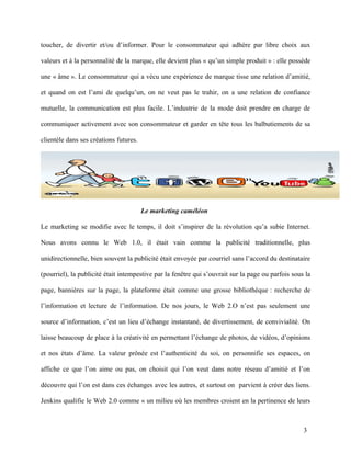toucher, de divertir et/ou d’informer. Pour le consommateur qui adhère par libre choix aux

valeurs et à la personnalité de la marque, elle devient plus « qu’un simple produit » : elle possède

une « âme ». Le consommateur qui a vécu une expérience de marque tisse une relation d’amitié,

et quand on est l’ami de quelqu’un, on ne veut pas le trahir, on a une relation de confiance

mutuelle, la communication est plus facile. L’industrie de la mode doit prendre en charge de

communiquer activement avec son consommateur et garder en tête tous les balbutiements de sa

clientèle dans ses créations futures.




                                        Le marketing caméléon

Le marketing se modifie avec le temps, il doit s’inspirer de la révolution qu’a subie Internet.

Nous avons connu le Web 1.0, il était vain comme la publicité traditionnelle, plus

unidirectionnelle, bien souvent la publicité était envoyée par courriel sans l’accord du destinataire

(pourriel), la publicité était intempestive par la fenêtre qui s’ouvrait sur la page ou parfois sous la

page, bannières sur la page, la plateforme était comme une grosse bibliothèque : recherche de

l’information et lecture de l’information. De nos jours, le Web 2.O n’est pas seulement une

source d’information, c’est un lieu d’échange instantané, de divertissement, de convivialité. On

laisse beaucoup de place à la créativité en permettant l’échange de photos, de vidéos, d’opinions

et nos états d’âme. La valeur prônée est l’authenticité du soi, on personnifie ses espaces, on

affiche ce que l’on aime ou pas, on choisit qui l’on veut dans notre réseau d’amitié et l’on

découvre qui l’on est dans ces échanges avec les autres, et surtout on parvient à créer des liens.

Jenkins qualifie le Web 2.0 comme « un milieu où les membres croient en la pertinence de leurs



                                                                                                    3
 