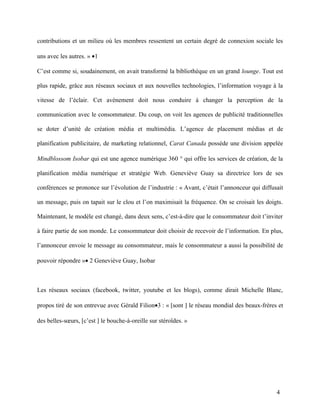 contributions et un milieu où les membres ressentent un certain degré de connexion sociale les

uns avec les autres. » •1

C’est comme si, soudainement, on avait transformé la bibliothèque en un grand lounge. Tout est

plus rapide, grâce aux réseaux sociaux et aux nouvelles technologies, l’information voyage à la

vitesse de l’éclair. Cet avènement doit nous conduire à changer la perception de la

communication avec le consommateur. Du coup, on voit les agences de publicité traditionnelles

se doter d’unité de création média et multimédia. L’agence de placement médias et de

planification publicitaire, de marketing relationnel, Carat Canada possède une division appelée

Mindblossom Isobar qui est une agence numérique 360 ° qui offre les services de création, de la

planification média numérique et stratégie Web. Geneviève Guay sa directrice lors de ses

conférences se prononce sur l’évolution de l’industrie : « Avant, c’était l’annonceur qui diffusait

un message, puis on tapait sur le clou et l’on maximisait la fréquence. On se croisait les doigts.

Maintenant, le modèle est changé, dans deux sens, c’est-à-dire que le consommateur doit t’inviter

à faire partie de son monde. Le consommateur doit choisir de recevoir de l’information. En plus,

l’annonceur envoie le message au consommateur, mais le consommateur a aussi la possibilité de

pouvoir répondre »• 2 Geneviève Guay, Isobar



Les réseaux sociaux (facebook, twitter, youtube et les blogs), comme dirait Michelle Blanc,

propos tiré de son entrevue avec Gérald Filion•3 : « [sont ] le réseau mondial des beaux-frères et

des belles-sœurs, [c’est ] le bouche-à-oreille sur stéroïdes. »




                                                                                                4
 