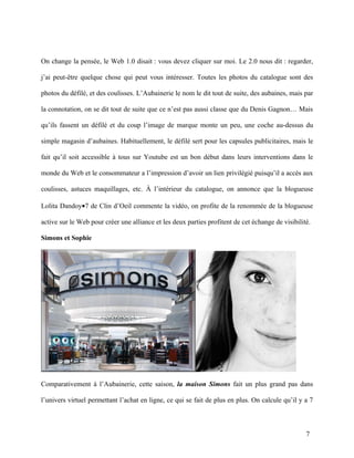 On change la pensée, le Web 1.0 disait : vous devez cliquer sur moi. Le 2.0 nous dit : regarder,

j’ai peut-être quelque chose qui peut vous intéresser. Toutes les photos du catalogue sont des

photos du défilé, et des coulisses. L’Aubainerie le nom le dit tout de suite, des aubaines, mais par

la connotation, on se dit tout de suite que ce n’est pas aussi classe que du Denis Gagnon… Mais

qu’ils fassent un défilé et du coup l’image de marque monte un peu, une coche au-dessus du

simple magasin d’aubaines. Habituellement, le défilé sert pour les capsules publicitaires, mais le

fait qu’il soit accessible à tous sur Youtube est un bon début dans leurs interventions dans le

monde du Web et le consommateur a l’impression d’avoir un lien privilégié puisqu’il a accès aux

coulisses, astuces maquillages, etc. À l’intérieur du catalogue, on annonce que la blogueuse

Lolita Dandoy•7 de Clin d’Oeil commente la vidéo, on profite de la renommée de la blogueuse

active sur le Web pour créer une alliance et les deux parties profitent de cet échange de visibilité.

Simons et Sophie




Comparativement à l’Aubainerie, cette saison, la maison Simons fait un plus grand pas dans

l’univers virtuel permettant l’achat en ligne, ce qui se fait de plus en plus. On calcule qu’il y a 7



                                                                                                   7
 