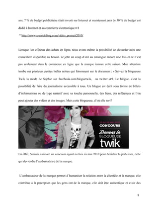 ans, 7 % du budget publicitaire était investi sur Internet et maintenant près de 30 % du budget est

dédié à Internet et au commerce électronique.• 8

* http://www.e-modeblog.com/video_portrait2010/



Lorsque l'on effectue des achats en ligne, nous avons même la possibilité de clavarder avec une

conseillère disponible au besoin. Je jette un coup d’œil au catalogue encore une fois et ce n’est

pas seulement dans le commerce en ligne que la marque innove cette saison. Mon attention

tombe sur plusieurs petites bulles noires qui foisonnent sur le document : « Suivez la blogueuse

Twik la mode de Sophie sur facebook.com/bloguetwik, ou twitter »•9. Le blogue, c’est la

possibilité de faire du journalisme accessible à tous. Un blogue est écrit sous forme de billets

d’informations ou de type narratif avec sa touche personnelle, des liens, des références et l’on

peut ajouter des vidéos et des images. Mais cette blogueuse, d’où elle sort?




En effet, Simons a ouvert un concours ayant eu lieu en mai 2010 pour dénicher la perle rare, celle

qui deviendra l’ambassadrice de la marque.



L’ambassadeur de la marque permet d’humaniser la relation entre la clientèle et la marque, elle

contribue à la perception que les gens ont de la marque, elle doit être authentique et avoir des


                                                                                                8
 