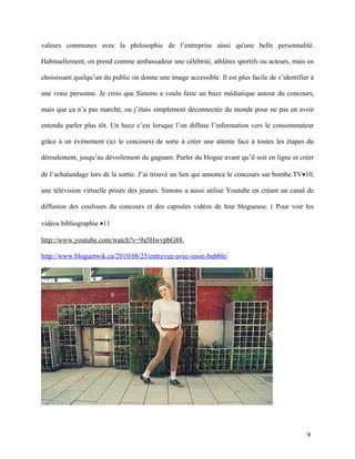 valeurs communes avec la philosophie de l’entreprise ainsi qu'une belle personnalité.

Habituellement, on prend comme ambassadeur une célébrité, athlètes sportifs ou acteurs, mais en

choisissant quelqu’un du public on donne une image accessible. Il est plus facile de s’identifier à

une vraie personne. Je crois que Simons a voulu faire un buzz médiatique autour du concours,

mais que ça n’a pas marché, ou j’étais simplement déconnectée du monde pour ne pas en avoir

entendu parler plus tôt. Un buzz c’est lorsque l’on diffuse l’information vers le consommateur

grâce à un événement (ici le concours) de sorte à créer une attente face à toutes les étapes du

déroulement, jusqu’au dévoilement du gagnant. Parler du blogue avant qu’il soit en ligne et créer

de l’achalandage lors de la sortie. J’ai trouvé un lien qui annonce le concours sur bombe.TV•10,

une télévision virtuelle prisée des jeunes. Simons a aussi utilisé Youtube en créant un canal de

diffusion des coulisses du concours et des capsules vidéos de leur blogueuse. ( Pour voir les

vidéos bibliographie •11

http://www.youtube.com/watch?v=9a5HwvpbG88,

http://www.bloguetwik.ca/2010/08/25/entrevue-avec-susie-bubble/




                                                                                                9
 
