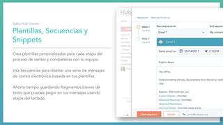 Plantillas, Secuencias y
Snippets
Crea plantillas personalizadas para cada etapa del
proceso de ventas y compártelas con tu equipo.
Usa Secuencias para diseñar una serie de mensajes
de correo electrónico basada en tus plantillas.
Ahorra tiempo guardando fragmentos breves de
texto que puedes pegar en tus mensajes usando
atajos del teclado.
Sales Hub Starter:
 