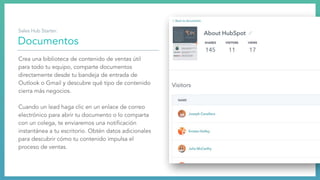 Documentos
Crea una biblioteca de contenido de ventas útil
para todo tu equipo, comparte documentos
directamente desde tu bandeja de entrada de
Outlook o Gmail y descubre qué tipo de contenido
cierra más negocios.
Cuando un lead haga clic en un enlace de correo
electrónico para abrir tu documento o lo comparta
con un colega, te enviaremos una notiﬁcación
instantánea a tu escritorio. Obtén datos adicionales
para descubrir cómo tu contenido impulsa el
proceso de ventas.
Sales Hub Starter:
 