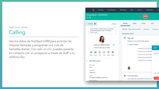 Calling
Usa los datos de HubSpot CRM para priorizar las
mejores llamadas y programar una cola de
llamadas diarias. Con solo un clic, puedes ponerte
en contacto con un prospecto a través de VoIP o tu
teléfono ﬁjo.
Sales Hub Starter:
 