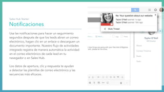 Notiﬁcaciones
Usa las notiﬁcaciones para hacer un seguimiento
segundos después de que los leads abran un correo
electrónico, hagan clic en un enlace o descarguen un
documento importante. Nuestro ﬂujo de actividades
integrado registra de manera automática la actividad
en el correo electrónico de cada lead en tu
navegador o en Sales Hub.
Los datos de apertura, clic y respuesta te ayudan
a detectar las plantillas de correo electrónico y las
secuencias más eﬁcaces.
Sales Hub Starter:
 