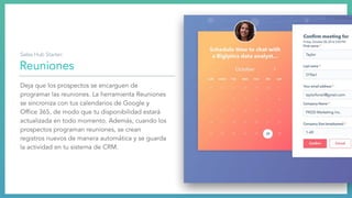 Reuniones
Deja que los prospectos se encarguen de
programar las reuniones. La herramienta Reuniones
se sincroniza con tus calendarios de Google y
Ofﬁce 365, de modo que tu disponibilidad estará
actualizada en todo momento. Además, cuando los
prospectos programan reuniones, se crean
registros nuevos de manera automática y se guarda
la actividad en tu sistema de CRM.
Sales Hub Starter:
 