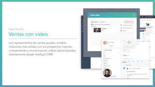 Ventas con video
Los representantes de ventas pueden entablar
relaciones más sólidas con los prospectos creando,
compartiendo y monitorizando videos personalizados
directamente desde HubSpot CRM.
Sales Hub Pro:
 