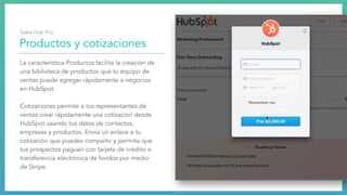 Productos y cotizaciones
La característica Productos facilita la creación de
una biblioteca de productos que tu equipo de
ventas puede agregar rápidamente a negocios
en HubSpot.
Cotizaciones permite a tus representantes de
ventas crear rápidamente una cotización desde
HubSpot usando tus datos de contactos,
empresas y productos. Envía un enlace a tu
cotización que puedes compartir y permite que
tus prospectos paguen con tarjeta de crédito o
transferencia electrónica de fondos por medio
de Stripe.
Sales Hub Pro:
 