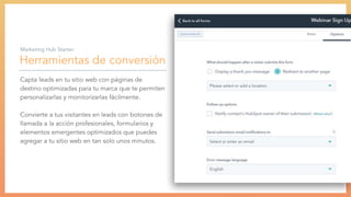 Herramientas de conversión
Capta leads en tu sitio web con páginas de
destino optimizadas para tu marca que te permiten
personalizarlas y monitorizarlas fácilmente.
Convierte a tus visitantes en leads con botones de
llamada a la acción profesionales, formularios y
elementos emergentes optimizados que puedes
agregar a tu sitio web en tan solo unos minutos.
Marketing Hub Starter:
 