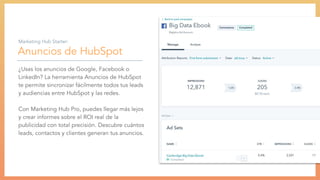 Anuncios de HubSpot
¿Usas los anuncios de Google, Facebook o
LinkedIn? La herramienta Anuncios de HubSpot
te permite sincronizar fácilmente todos tus leads
y audiencias entre HubSpot y las redes.
Con Marketing Hub Pro, puedes llegar más lejos
y crear informes sobre el ROI real de la
publicidad con total precisión. Descubre cuántos
leads, contactos y clientes generan tus anuncios.
Marketing Hub Starter:
 
