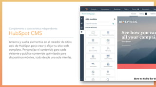 HubSpot CMS
Arrastra y suelta elementos en el creador de sitios
web de HubSpot para crear y alojar tu sitio web
completo. Personaliza el contenido para cada
visitante y publica contenido optimizado para
dispositivos móviles, todo desde una sola interfaz.
Complemento o característica independiente:
 