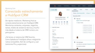 Conectado estrechamente
a HubSpot CRM
De rápida instalación, Marketing Hub se
conecta estrechamente con HubSpot CRM.
Monitoriza contactos, empresas, negocios,
tareas, tickets de asistencia técnica y mucho
más desde el sistema de CRM número uno
para pymes.
¿Ya tienes un sistema de CRM favorito,
como Salesforce? HubSpot ofrece integración
nativa compatible, fácil de conﬁgurar y usar
(versiones Pro y superiores).
Marketing Hub:
 