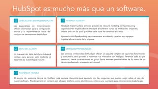 ESPECIALISTAS EN IMPLEMENTACIÓN
Los especialistas en implementación
ofrecen orientación para la conﬁguración
técnica y la implementación inicial del
conjunto de herramientas de HubSpot.
SERVICIOS PROFESIONALES
Los servicios profesionales de HubSpot ofrecen un paquete completo de opciones de formación
y consultoría para ayudarte a maximizar tus resultados con HubSpot. Tenemos todo lo que
necesitas, desde capacitaciones en grupo hasta sesiones personalizadas de la mano de un
técnico profesional o un experto en inbound.
ÉXITO DEL CLIENTE
Un mánager del éxito del cliente trabajará
contigo para generar valor mediante el
desarrollo de tu estrategia inbound.
ASISTENCIA TÉCNICA
El equipo de asistencia técnica de HubSpot está siempre disponible para ayudarte con las preguntas que puedan surgir sobre el uso de
nuestro software. Puedes ponerte en contacto con ellos por teléfono, correo electrónico o, si tienes una cuenta de pago, directamente desde la app.
HUBSPOT ACADEMY
HubSpot Academy ofrece servicios gratuitos de inbound marketing, ventas inbound y
capacitaciones en productos de HubSpot. Encontrarás cursos de certiﬁcación, proyectos,
videos, artículos de ayuda y muchos otros tipos de contenido educativo.
Aprovecha HubSpot Academy para mantenerte actualizado, capacitar a tu equipo e
impulsar el crecimiento de tu empresa.
HubSpot es mucho más que un software.
 