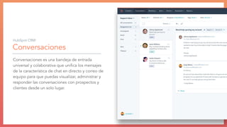 Conversaciones
Conversaciones es una bandeja de entrada
universal y colaborativa que uniﬁca los mensajes
de la característica de chat en directo y correo de
equipo para que puedas visualizar, administrar y
responder las conversaciones con prospectos y
clientes desde un solo lugar.
HubSpot CRM:
 