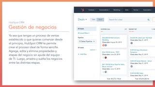 Gestión de negocios
Ya sea que tengas un proceso de ventas
establecido o que quieras comenzar desde
el principio, HubSpot CRM te permite
crear el proceso ideal de forma sencilla.
Agrega, edita y elimina propiedades y
etapas del negocio sin ayuda del equipo
de TI. Luego, arrastra y suelta los negocios
entre las distintas etapas.
HubSpot CRM:
 