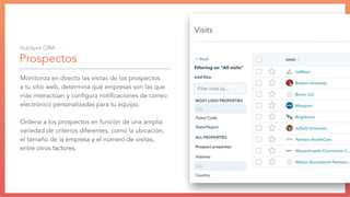 Prospectos
Monitoriza en directo las visitas de los prospectos
a tu sitio web, determina qué empresas son las que
más interactúan y conﬁgura notiﬁcaciones de correo
electrónico personalizadas para tu equipo.
Ordena a los prospectos en función de una amplia
variedad de criterios diferentes, como la ubicación,
el tamaño de la empresa y el número de visitas,
entre otros factores.
HubSpot CRM:
 